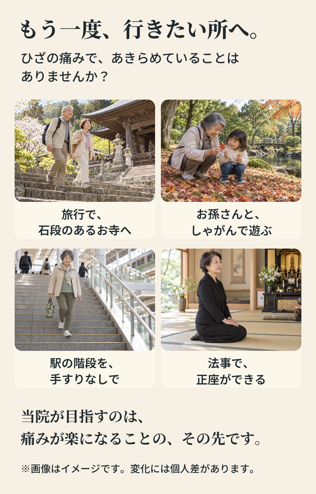 もう一度、行きたい所へ。 ひざの痛みで、あきらめていることは ありませんか？ 旅行で、 お孫さんと、 石段のあるお寺へ しゃがんで遊ぶ 駅の階段を、 法事で、 手すりなしで 正座ができる 当院が目指すのは、 痛みが楽になることの、その先です。 ※画像はイメージです。変化には個人差があります。