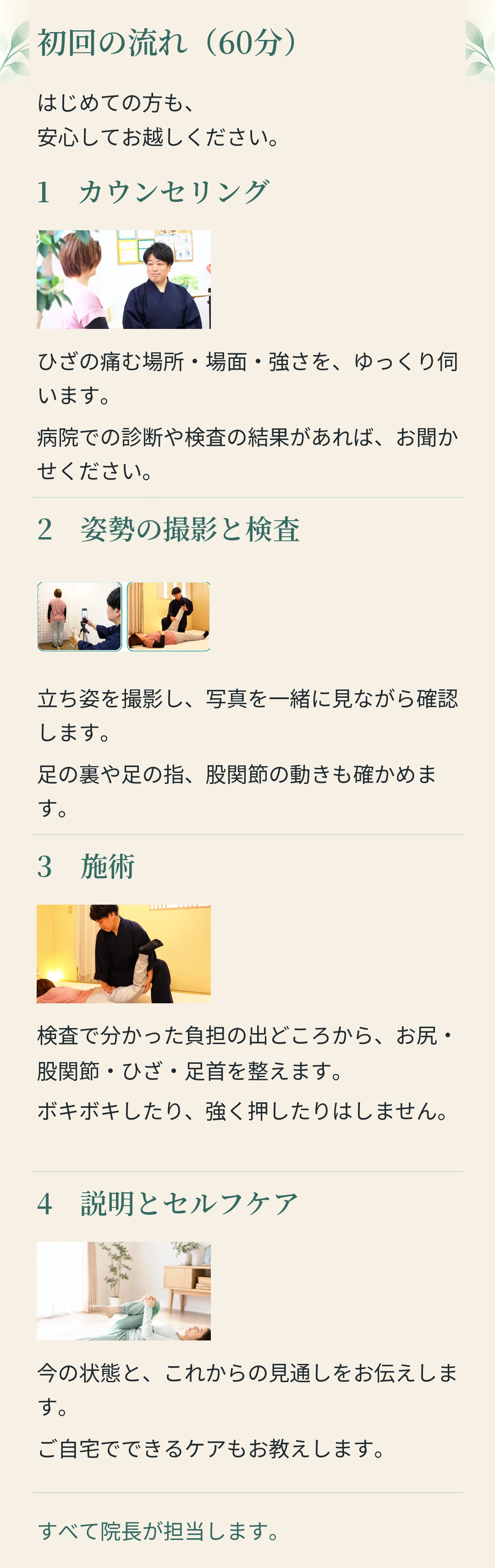 初回の流れ（60分） はじめての方も、 安心してお越しください。 1　カウンセリング ひざの痛む場所・場面・強さを、ゆっくり伺 います。 病院での診断や検査の結果があれば、お聞か せください。 2　姿勢の撮影と検査 立ち姿を撮影し、写真を一緒に見ながら確認 します。 足の裏や足の指、股関節の動きも確かめま す。 3　施術 検査で分かった負担の出どころから、お尻・ 股関節・ひざ・足首を整えます。 ボキボキしたり、強く押したりはしません。 4　説明とセルフケア 今の状態と、これからの見通しをお伝えしま す。 ご自宅でできるケアもお教えします。 すべて院長が担当します。