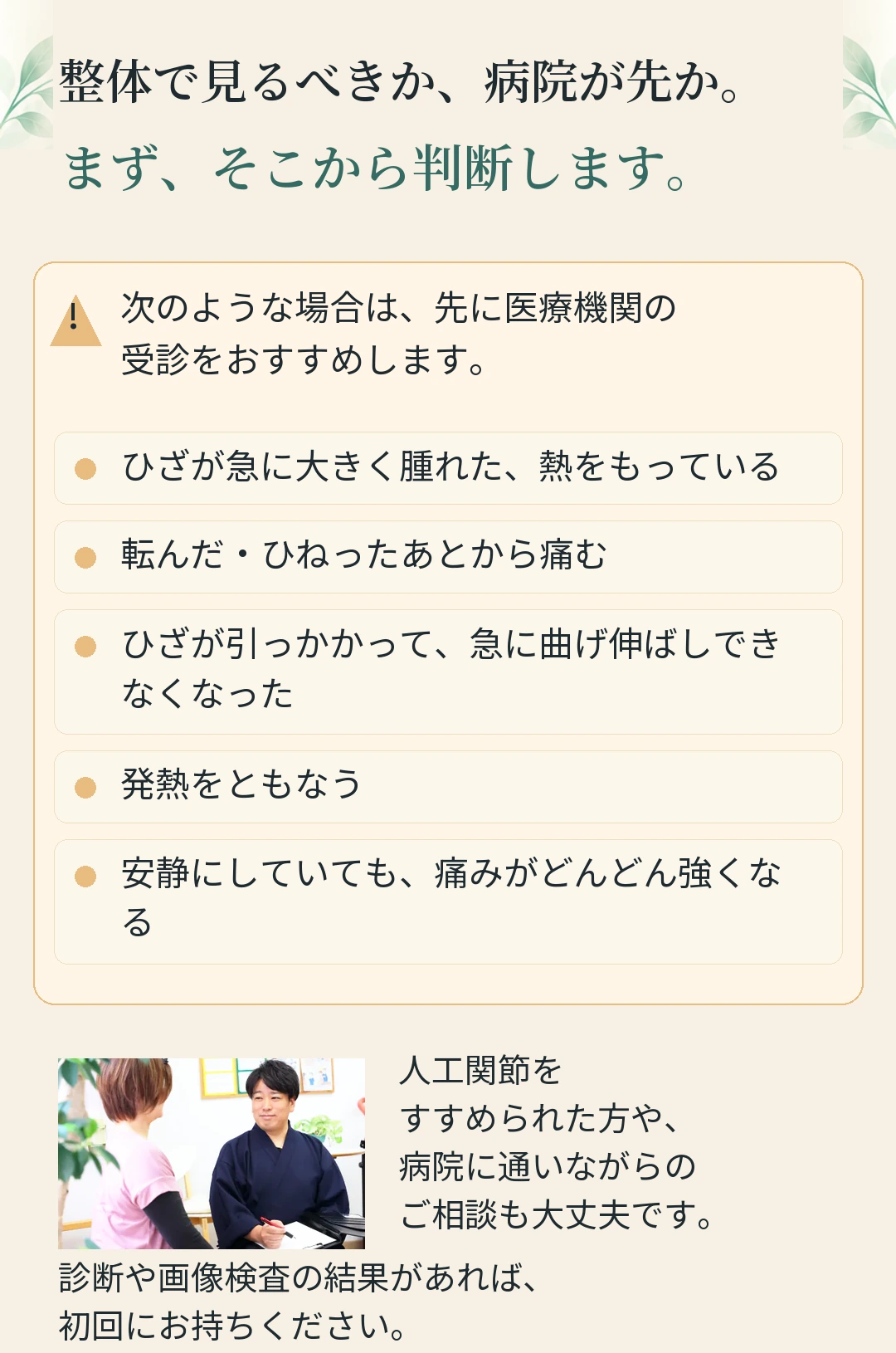 整体で見るべきか、病院が先か。 まず、そこから判断します。 次のような場合は、先に医療機関の ! 受診をおすすめします。 ひざが急に大きく腫れた、熱をもっている 転んだ・ひねったあとから痛む ひざが引っかかって、急に曲げ伸ばしでき なくなった 発熱をともなう 安静にしていても、痛みがどんどん強くな る 人工関節を すすめられた方や、 病院に通いながらの ご相談も大丈夫です。 診断や画像検査の結果があれば、 初回にお持ちください。