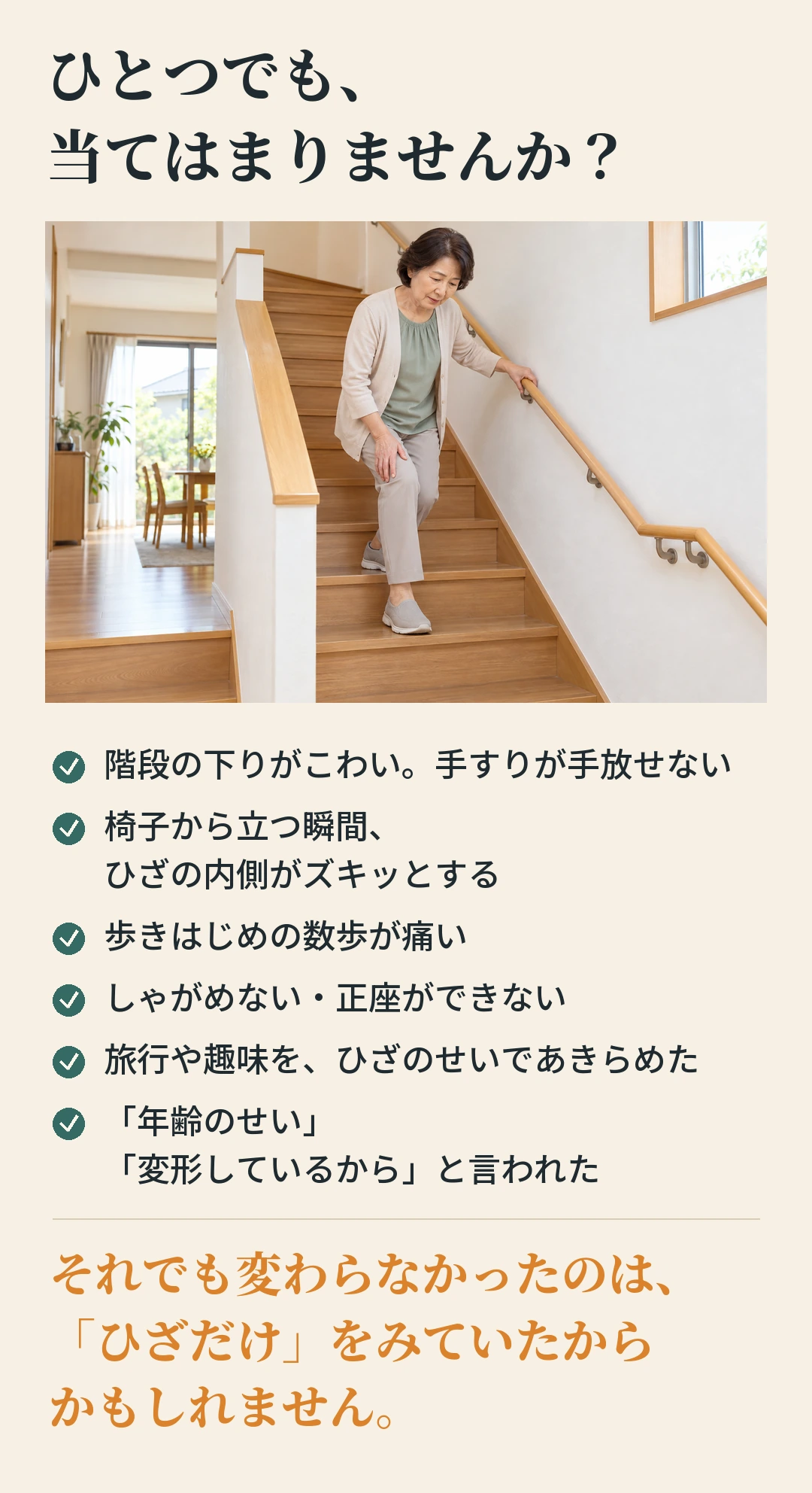ひとつでも、 当てはまりませんか？ 階段の下りがこわい。手すりが手放せない 椅子から立つ瞬間、 ひざの内側がズキッとする 歩きはじめの数歩が痛い しゃがめない・正座ができない 旅行や趣味を、ひざのせいであきらめた 「年齢のせい」 「変形しているから」と言われた それでも変わらなかったのは、 「ひざだけ」をみていたから かもしれません。