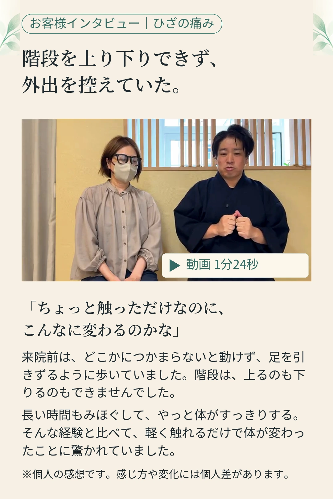 お客様インタビュー｜ひざの痛み 階段を上り下りできず、 外出を控えていた。 動画 1分24秒 「ちょっと触っただけなのに、 こんなに変わるのかな」 来院前は、どこかにつかまらないと動けず、足を引 きずるように歩いていました。階段は、上るのも下 りるのもできませんでした。 長い時間もみほぐして、やっと体がすっきりする。 そんな経験と比べて、軽く触れるだけで体が変わっ たことに驚かれていました。 ※個人の感想です。感じ方や変化には個人差があります。