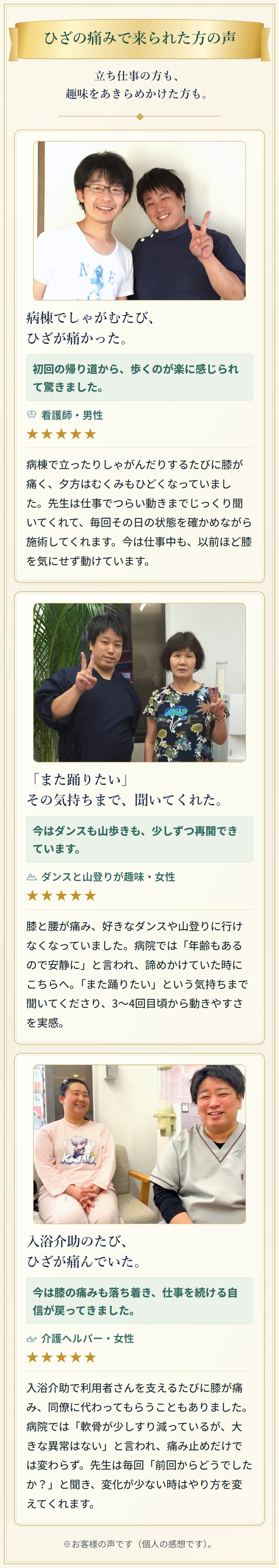 ひざの痛みで来られた方の声 立ち仕事の方も、趣味をあきらめかけた方も。 病棟でしゃがむたび、ひざが痛かった。 初回の帰り道から、歩くのが楽に感じられて驚きました。 看護師・男性 ★★★★★ 病棟で立ったりしゃがんだりするたびに膝が痛く、夕方はむくみもひどくなっていました。先生は仕事でつらい動きまでじっくり聞いてくれて、毎回その日の状態を確かめながら施術してくれます。今は仕事中も、以前ほど膝を気にせず動けています。 「また踊りたい」その気持ちまで、聞いてくれた。 今はダンスも山歩きも、少しずつ再開できています。 ダンスと山登りが趣味・女性 ★★★★★ 膝と腰が痛み、好きなダンスや山登りに行けなくなっていました。病院では「年齢もあるので安静に」と言われ、諦めかけていた時にこちらへ。「また踊りたい」という気持ちまで聞いてくださり、3〜4回目頃から動きやすさを実感。 入浴介助のたび、ひざが痛んでいた。 今は膝の痛みも落ち着き、仕事を続ける自信が戻ってきました。 介護ヘルパー・女性 ★★★★★ 入浴介助で利用者さんを支えるたびに膝が痛み、同僚に代わってもらうこともありました。病院では「軟骨が少しすり減っているが、大きな異常はない」と言われ、痛み止めだけでは変わらず。先生は毎回「前回からどうでしたか？」と聞き、変化が少ない時はやり方を変えてくれます。 ※お客様の声です（個人の感想です）。